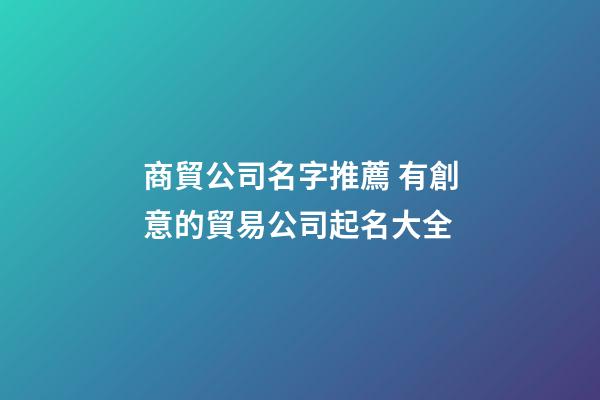 商貿公司名字推薦 有創意的貿易公司起名大全-第1張-公司起名-玄機派